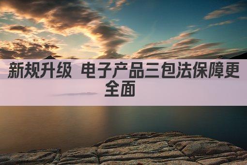 新规升级 电子产品三包法保障更全面 