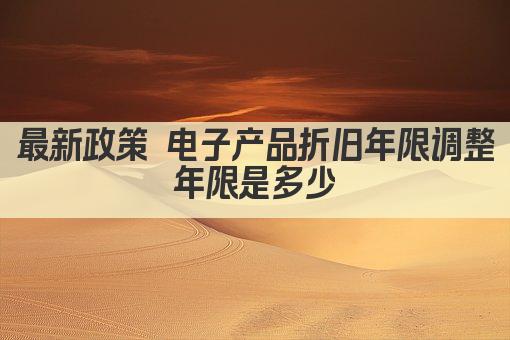 最新政策 电子产品折旧年限调整 年限是多少 