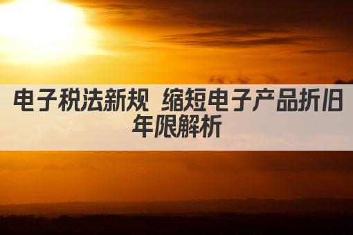 电子税法新规 缩短电子产品折旧年限解析