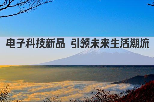 电子科技新品 引领未来生活潮流 