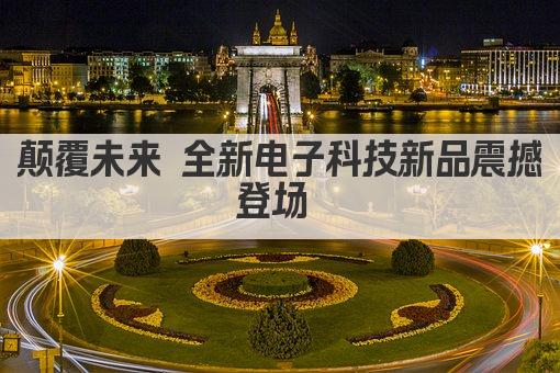颠覆未来 电子科技新品引领潮流新纪元 