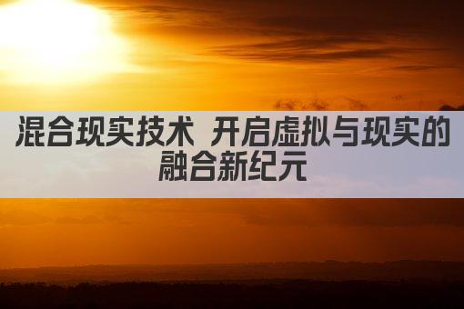 混合现实技术 开启虚拟与现实的融合新纪元