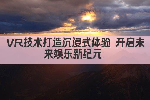VR技术打造沉浸式体验 开启未来娱乐新纪元 