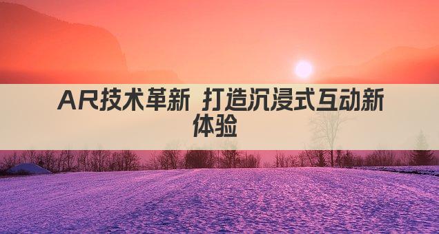 AR技术革新 打造沉浸式互动新体验 