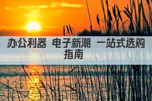 办公利器 电子新潮 一站式选购指南 