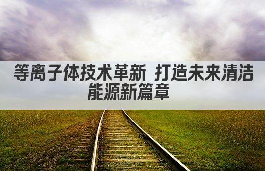 等离子体技术革新 打造未来清洁能源新篇章 