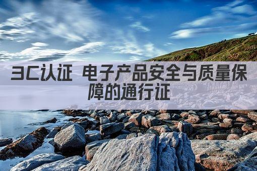 3C认证 电子产品安全与质量保障的通行证