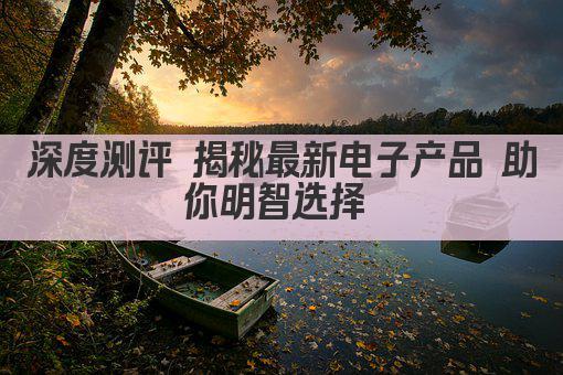 深度测评 揭秘最新电子产品 助你明智选择 