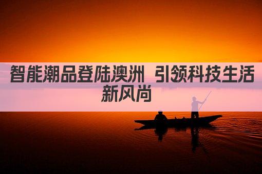 智能潮品登陆澳洲 引领科技生活新风尚 
