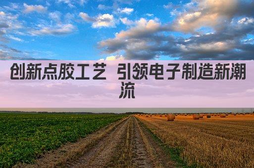 创新点胶工艺 引领电子制造新潮流