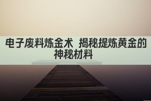 电子废料炼金术 揭秘提炼黄金的神秘材料 