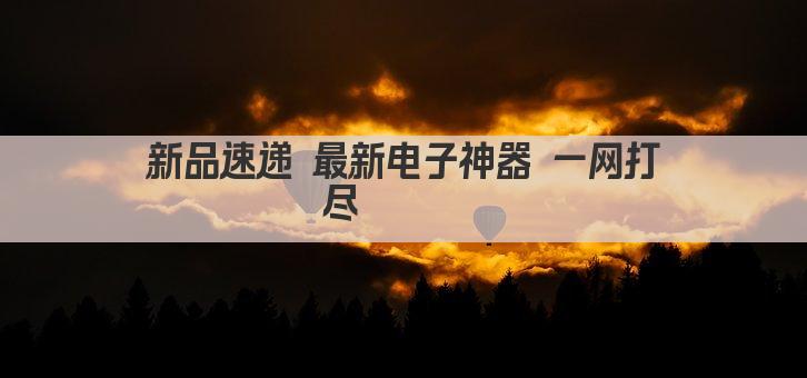 新品速递 最新电子神器 一网打尽 