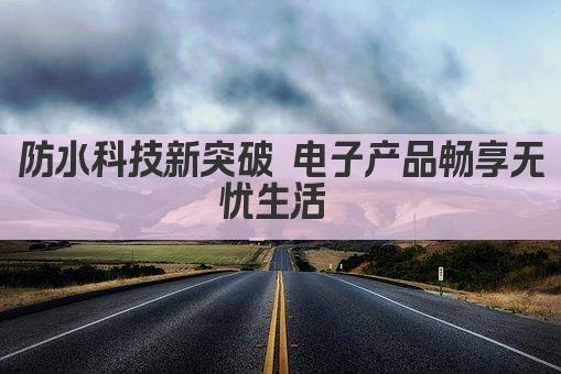 防水科技新突破 电子产品畅享无忧生活 