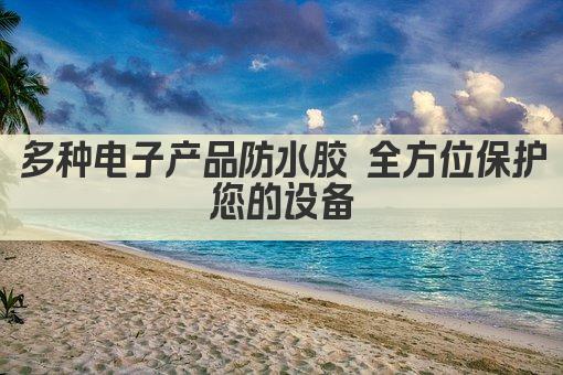 多种电子产品防水胶 全方位保护您的设备