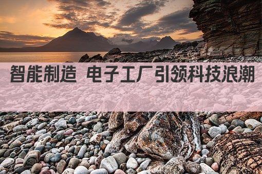 智能制造 电子工厂引领科技浪潮 
