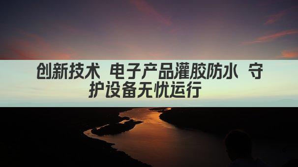 创新技术 电子产品灌胶防水 守护设备无忧运行 