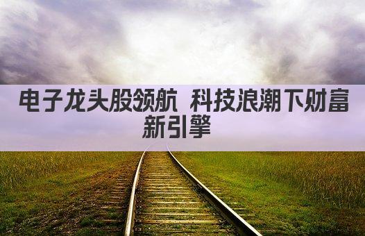 电子龙头股领航 科技浪潮下财富新引擎 
