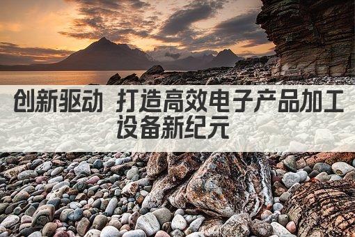 创新驱动 打造高效电子产品加工设备新纪元 