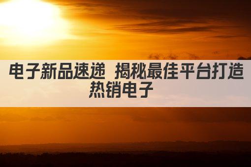 电子新品速递 揭秘最佳平台打造热销电子 