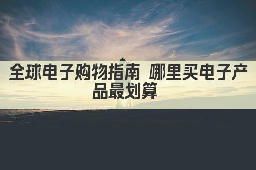 全球电子购物指南 哪里买电子产品最划算 