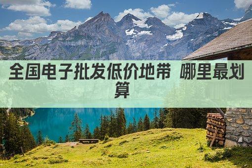 全国电子批发低价地带 哪里最划算 