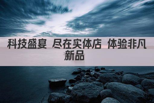 科技盛宴 尽在实体店 体验非凡新品 