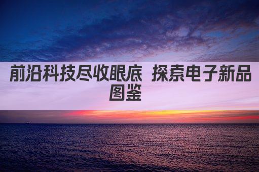 前沿科技尽收眼底 探索电子新品图鉴 