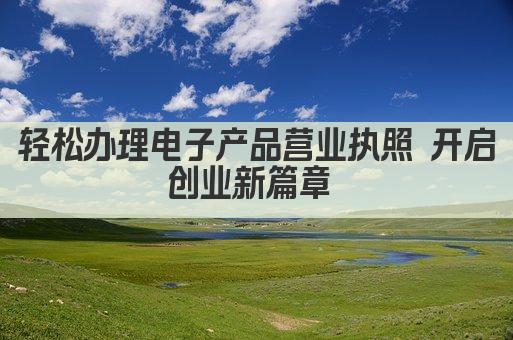 轻松办理电子产品营业执照 开启创业新篇章 