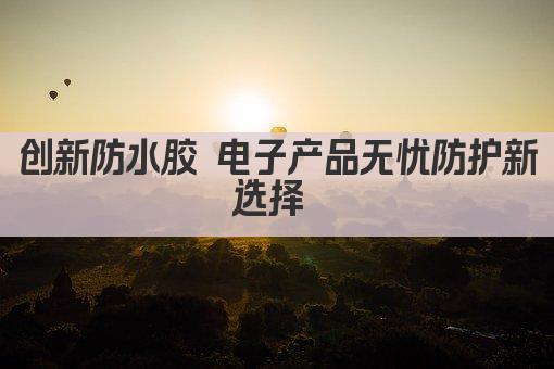 创新防水胶 电子产品无忧防护新选择 