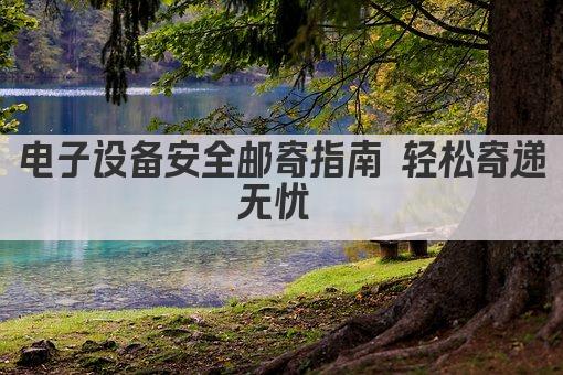 电子设备安全邮寄指南 轻松寄递无忧 