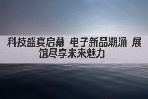 科技盛宴启幕 电子新品潮涌 展馆尽享未来魅力 