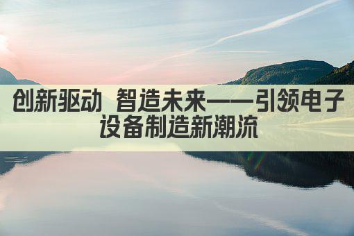 创新驱动 智造未来——引领电子设备制造新潮流