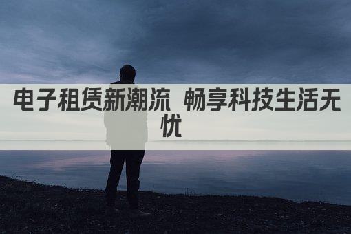 电子租赁新潮流 畅享科技生活无忧 