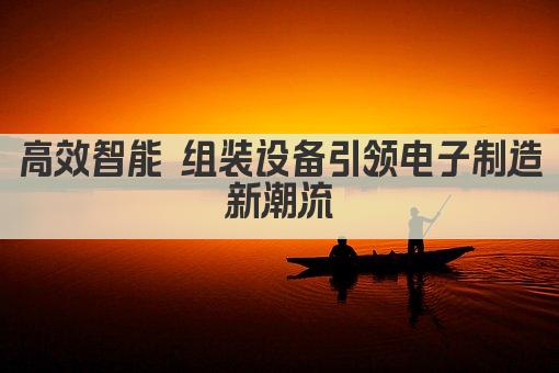 高效智能 组装设备引领电子制造新潮流
