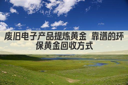废旧电子产品提炼黄金 靠谱的环保黄金回收方式