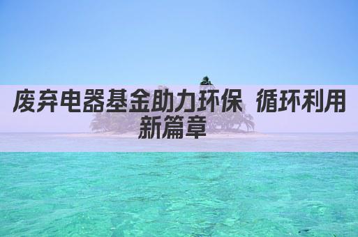 废弃电器基金助力环保 循环利用新篇章 