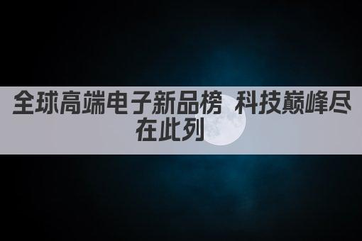 全球高端电子新品榜 科技巅峰尽在此列  