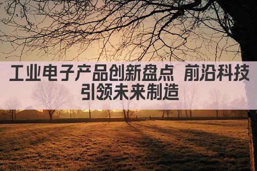 工业电子产品创新盘点 前沿科技引领未来制造