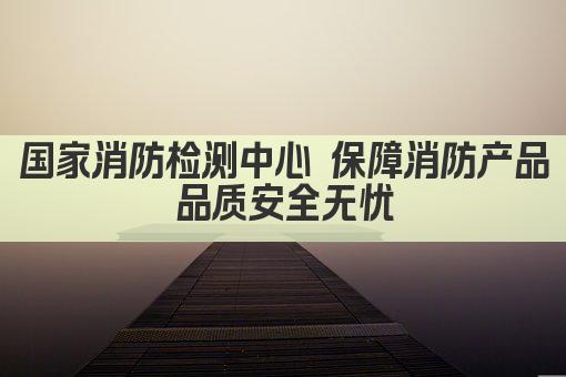 国家消防检测中心 保障消防产品品质安全无忧