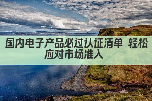 国内电子产品必过认证清单 轻松应对市场准入 