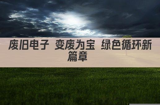 废旧电子 变废为宝 绿色循环新篇章 