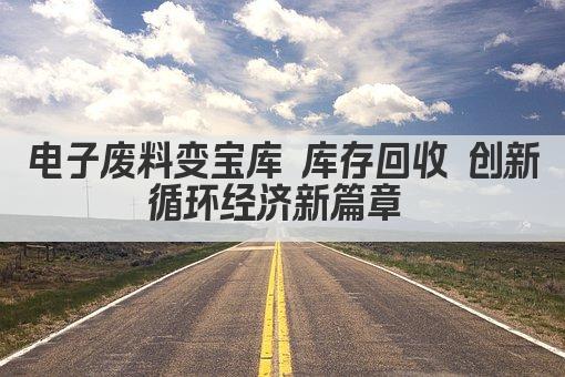 电子废料变宝库 库存回收 创新循环经济新篇章 