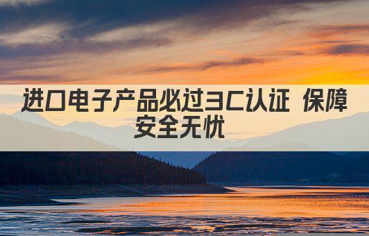 进口电子产品必过3C认证 保障安全无忧 