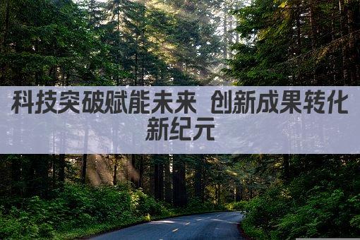 科技突破赋能未来 创新成果转化新篇章