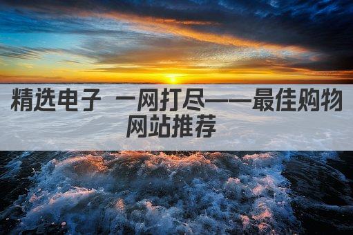 精选电子 一网打尽——最佳购物网站推荐 