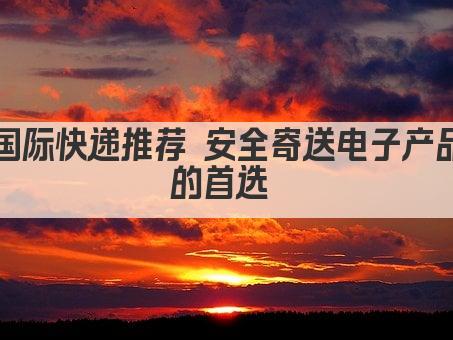 国际快递推荐 安全寄送电子产品的首选 