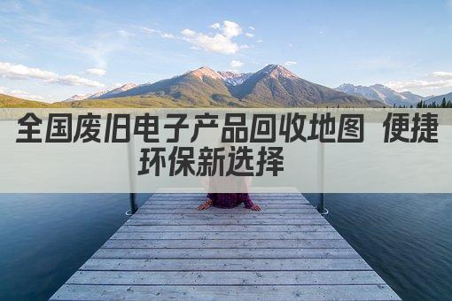 全国废旧电子产品回收地图 便捷环保新选择  