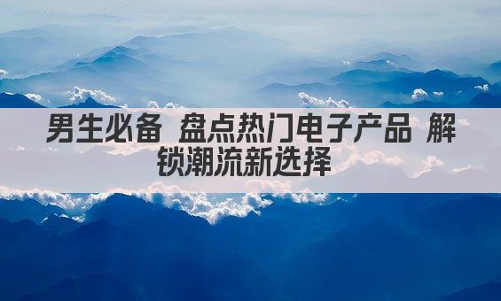 男生必备 盘点热门电子产品 解锁潮流新选择 