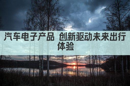 汽车电子产品 创新驱动未来出行体验