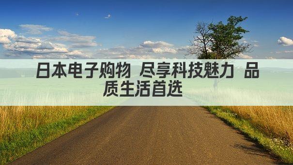 日本电子购物 尽享科技魅力 品质生活首选 